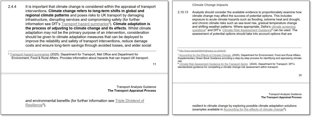 Two extracts from ‘The Transport Appraisal process’. 
On the left, paragraph 2.4.4. Text is as follows.
2.4.4 It is important that climate change is considered within the appraisal of transport interventions. Climate change refers to long-term shifts in global and regional climate patterns and poses risks to UK transport by damaging infrastructure, disrupting services and compromising safety (for further information see DfT’s Transport hazard summaries2 ). Climate adaptation is the process of adjusting to climate change and its effects. Whilst climate adaptation may not be the primary purpose of an intervention, consideration should  be given to climate adaptation measures that can be deployed to improve the reliability and safety of transport interventions, reduce damage costs and ensure long-term savings through avoided losses, and wider social and environmental benefits (for further information see Triple Dividend of Resilience
[Footnote] 2 Transport hazard summaries (2025). Department for Transport, Met Office and Department for Environment, Food & Rural Affairs. Provides information about hazards that can impact UK transport.

On the right, paragraph 2.10.13. Heading is ‘Climate change impacts’. Text is as follows, omitting the footnotes.
2.10.13 Analysts should consider the available evidence to proportionately examine how climate change may affect the success of potential options. This includes exposure to acute climate hazards such as flooding, extreme heat and drought, and chronic climate risks such as sea level rise, gradual temperature change and shifting weather patterns. Where appropriate, Defra’s climate screening questions7 and DfT’s Climate Risk Assessment Guidance can be used. The assessment of potential options should take into account options that are resilient to climate change by exploring possible climate adaptation solutions (examples available in Accounting for the effects of climate change).